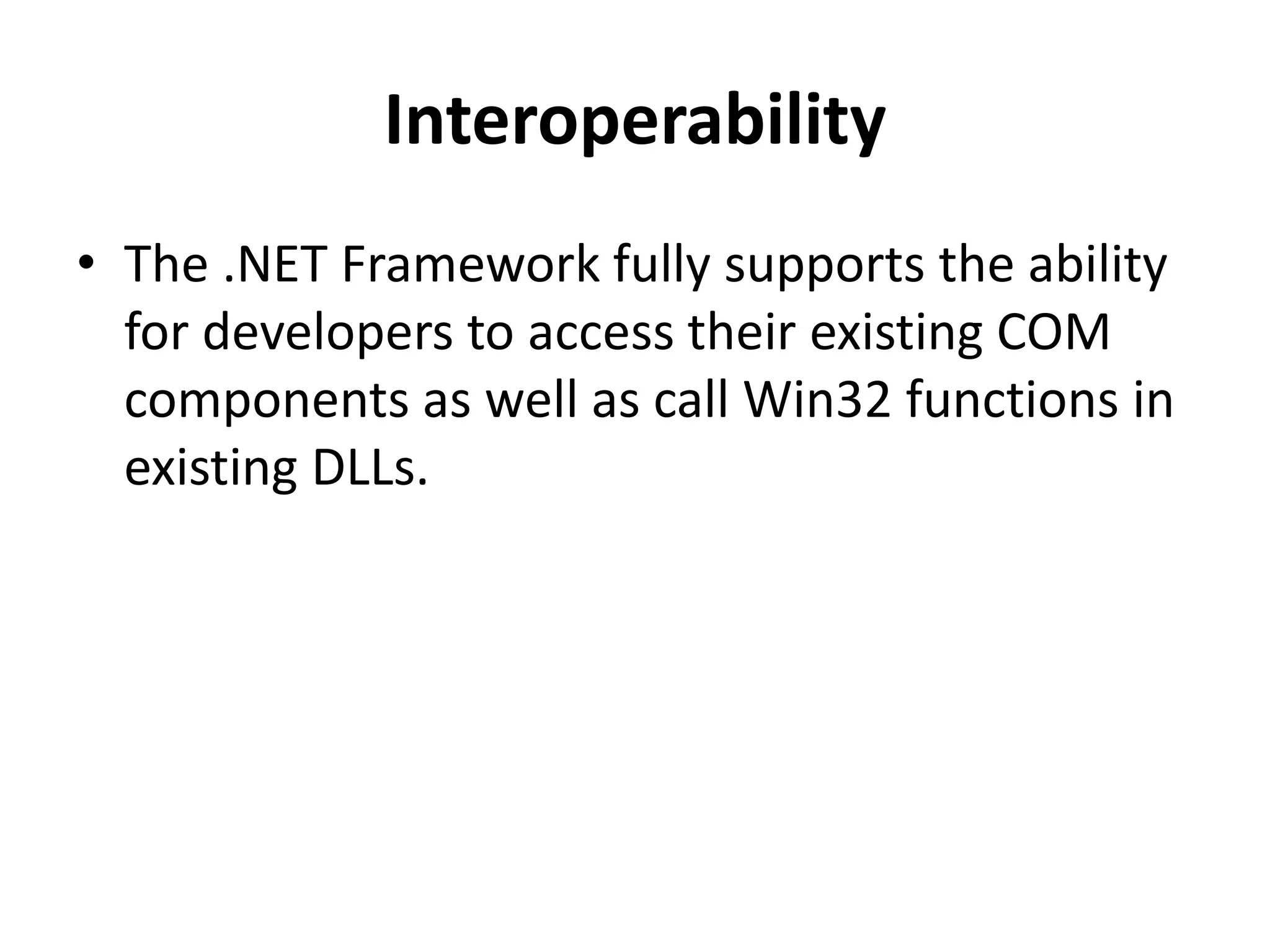 Interoperability
• The .NET Framework fully supports the ability
for developers to access their existing COM
components as well as call Win32 functions in
existing DLLs.
 