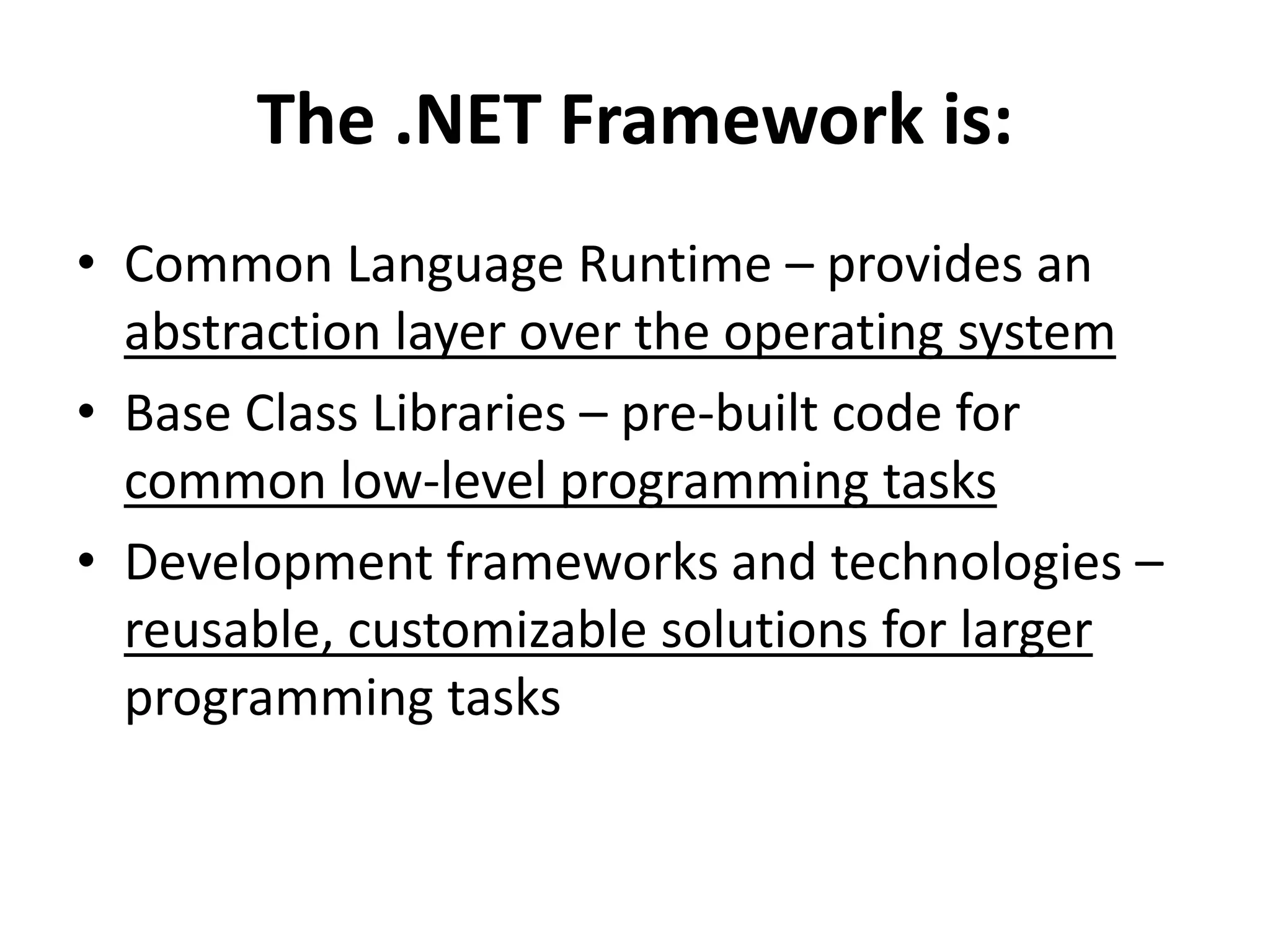The .NET Framework is:
• Common Language Runtime – provides an
abstraction layer over the operating system
• Base Class Libraries – pre-built code for
common low-level programming tasks
• Development frameworks and technologies –
reusable, customizable solutions for larger
programming tasks
 
