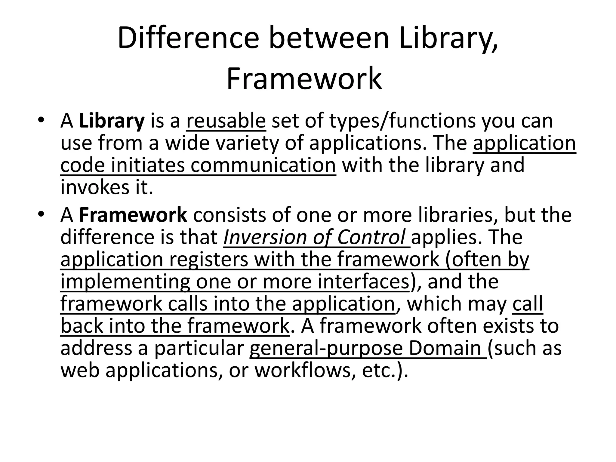 Difference between Library,
Framework
• A Library is a reusable set of types/functions you can
use from a wide variety of applications. The application
code initiates communication with the library and
invokes it.
• A Framework consists of one or more libraries, but the
difference is that Inversion of Control applies. The
application registers with the framework (often by
implementing one or more interfaces), and the
framework calls into the application, which may call
back into the framework. A framework often exists to
address a particular general-purpose Domain (such as
web applications, or workflows, etc.).
 