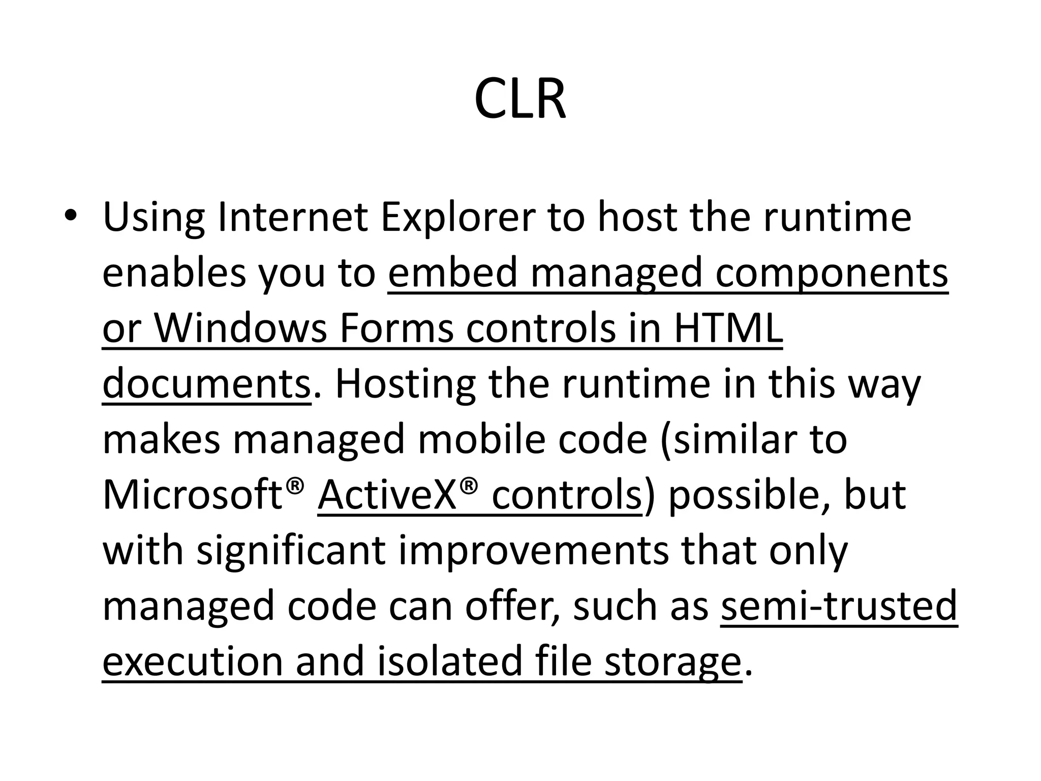 CLR
• Using Internet Explorer to host the runtime
enables you to embed managed components
or Windows Forms controls in HTML
documents. Hosting the runtime in this way
makes managed mobile code (similar to
Microsoft® ActiveX® controls) possible, but
with significant improvements that only
managed code can offer, such as semi-trusted
execution and isolated file storage.
 