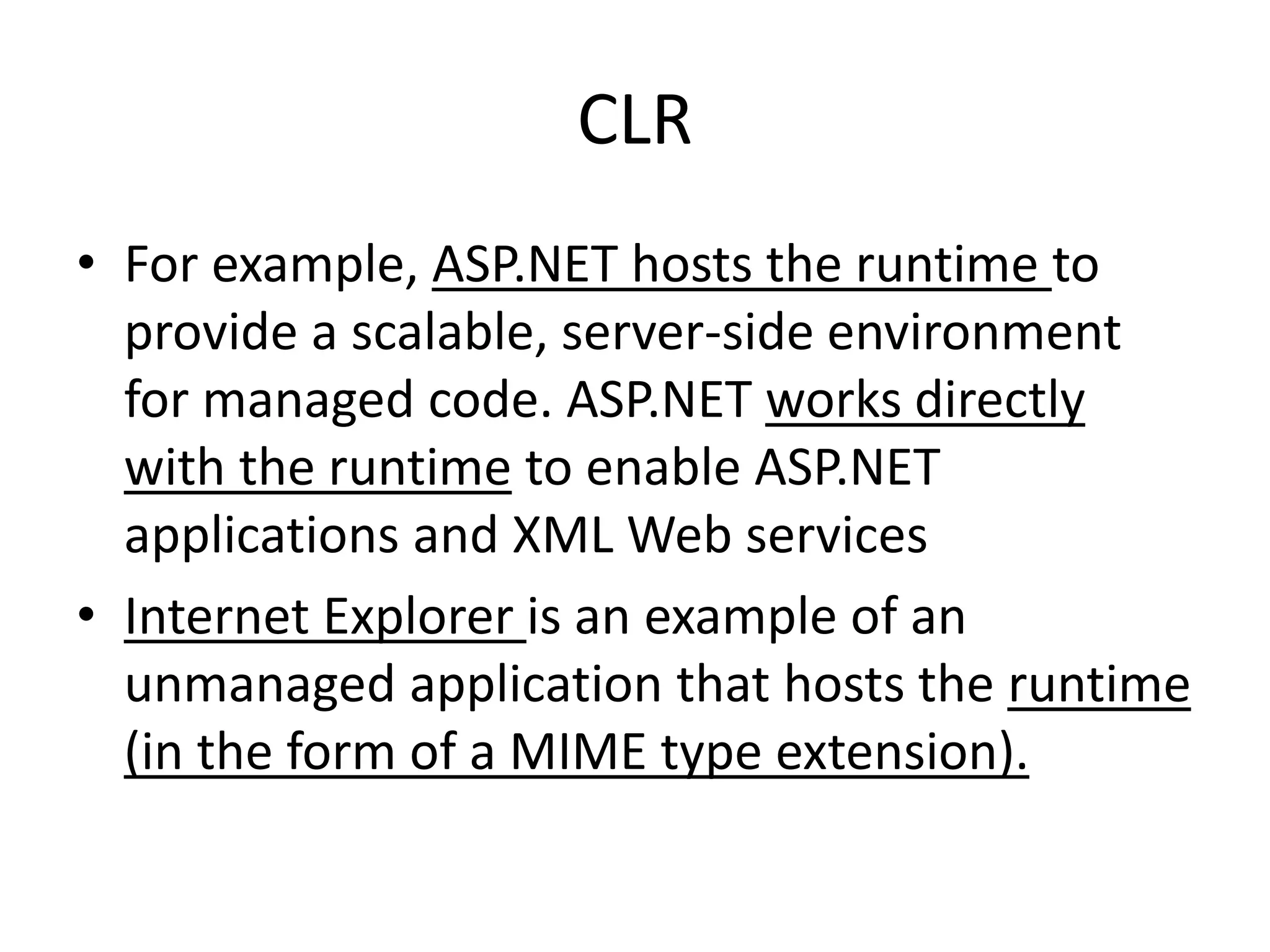 CLR
• For example, ASP.NET hosts the runtime to
provide a scalable, server-side environment
for managed code. ASP.NET works directly
with the runtime to enable ASP.NET
applications and XML Web services
• Internet Explorer is an example of an
unmanaged application that hosts the runtime
(in the form of a MIME type extension).
 