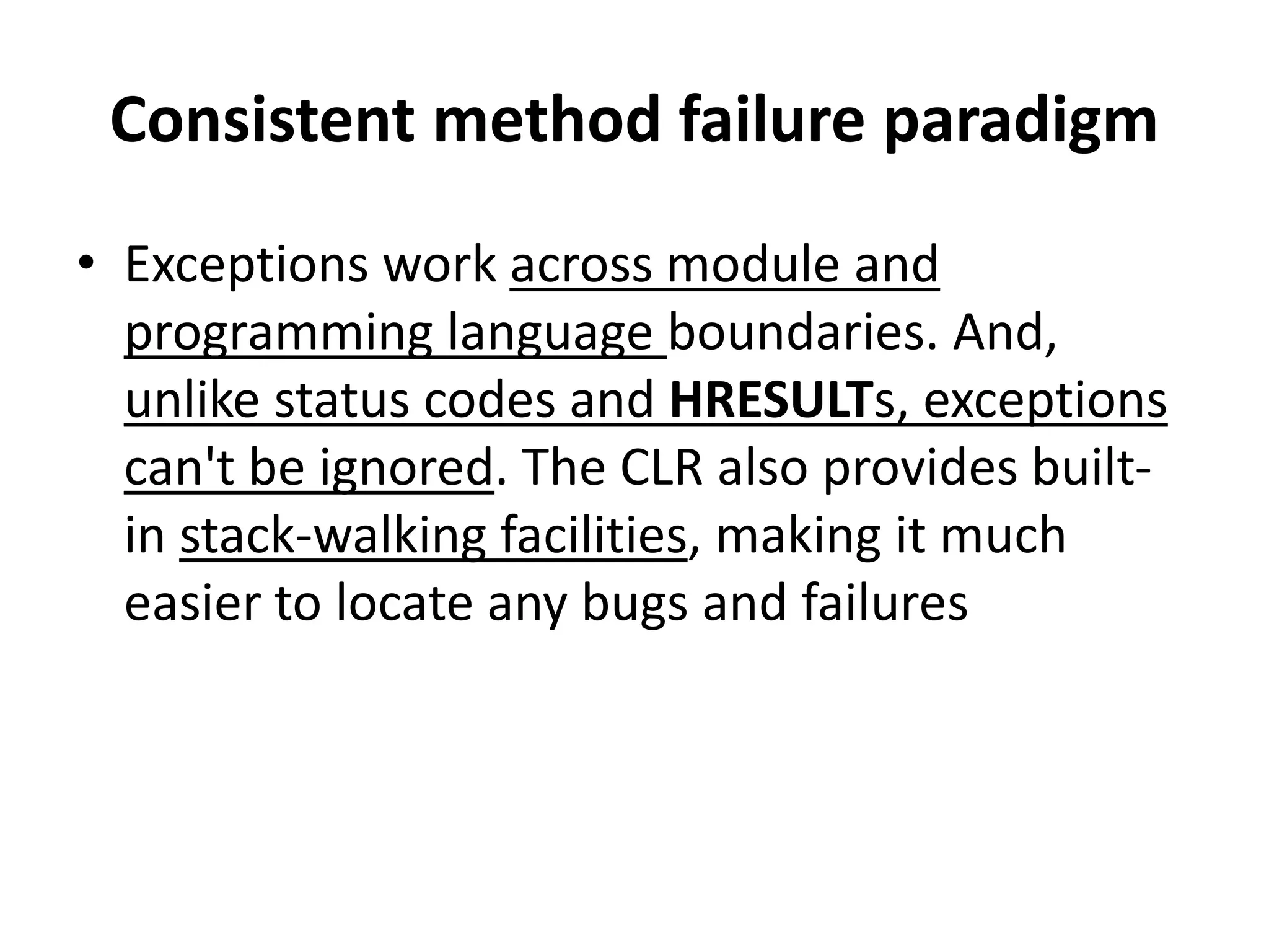 Consistent method failure paradigm
• Exceptions work across module and
programming language boundaries. And,
unlike status codes and HRESULTs, exceptions
can't be ignored. The CLR also provides built-
in stack-walking facilities, making it much
easier to locate any bugs and failures
 