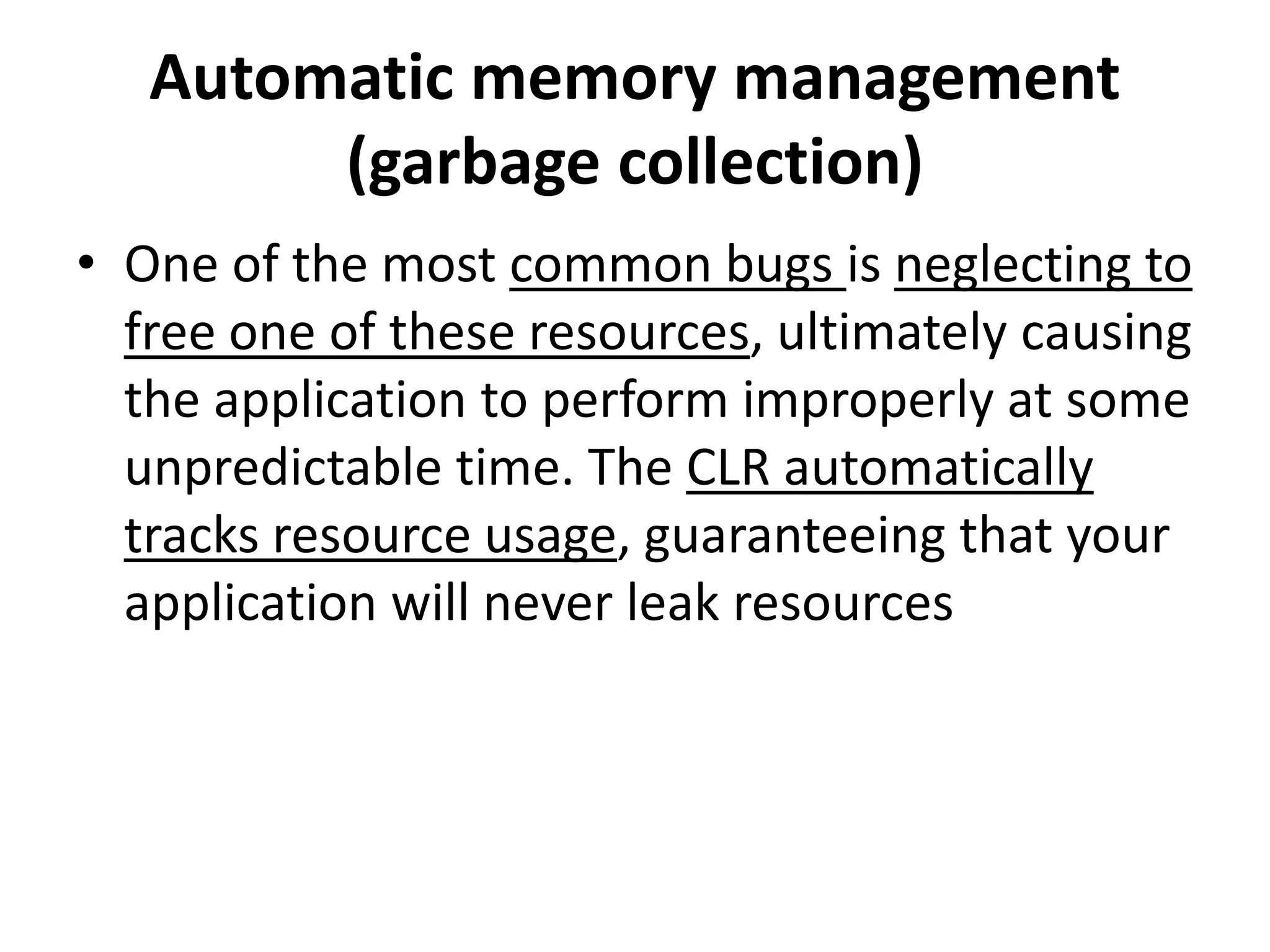 Automatic memory management
(garbage collection)
• One of the most common bugs is neglecting to
free one of these resources, ultimately causing
the application to perform improperly at some
unpredictable time. The CLR automatically
tracks resource usage, guaranteeing that your
application will never leak resources
 