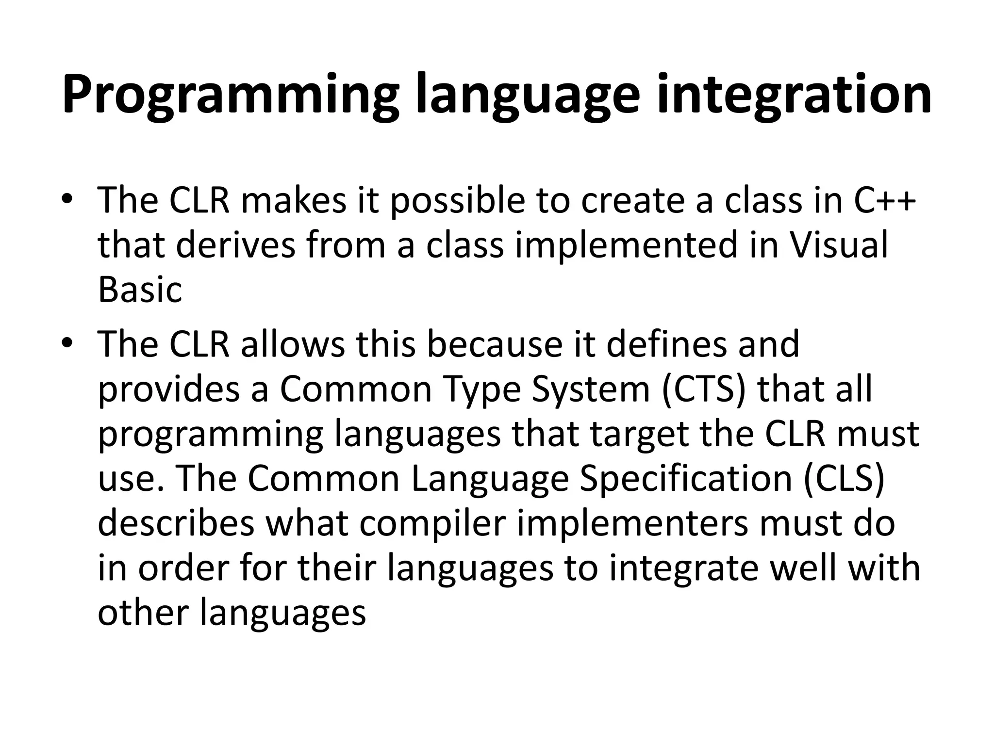 Programming language integration
• The CLR makes it possible to create a class in C++
that derives from a class implemented in Visual
Basic
• The CLR allows this because it defines and
provides a Common Type System (CTS) that all
programming languages that target the CLR must
use. The Common Language Specification (CLS)
describes what compiler implementers must do
in order for their languages to integrate well with
other languages
 