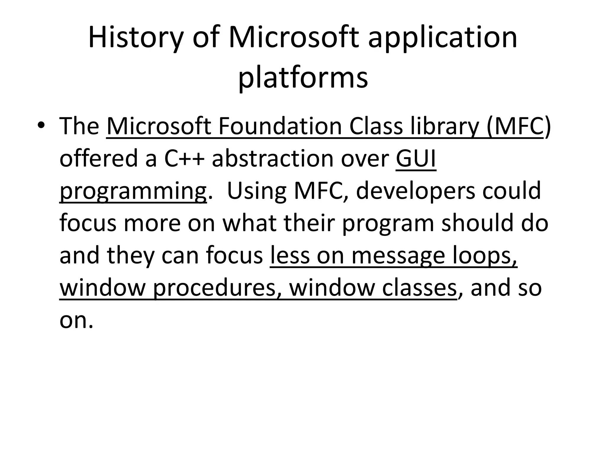 History of Microsoft application
platforms
• The Microsoft Foundation Class library (MFC)
offered a C++ abstraction over GUI
programming. Using MFC, developers could
focus more on what their program should do
and they can focus less on message loops,
window procedures, window classes, and so
on.
 