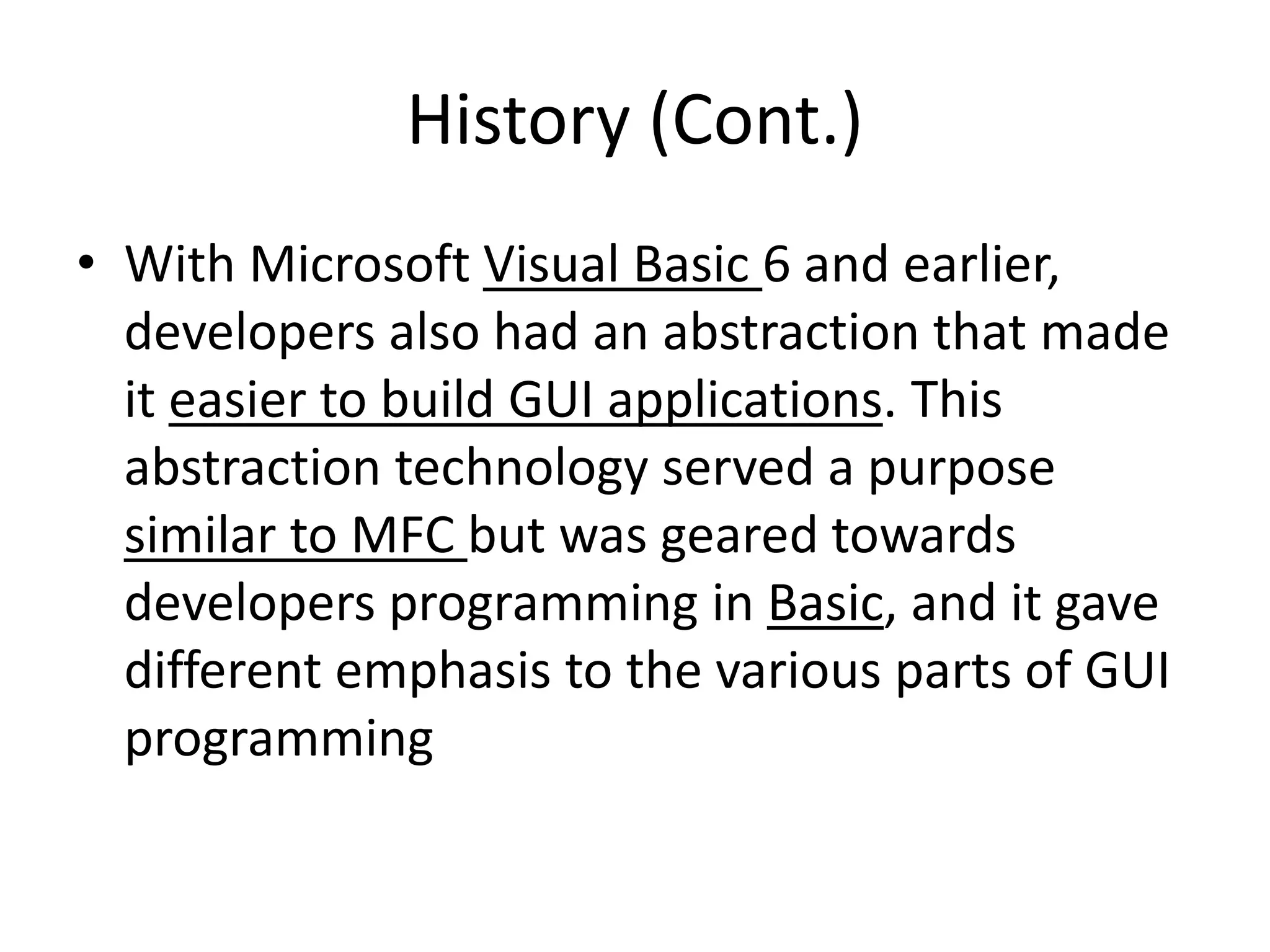 History (Cont.)
• With Microsoft Visual Basic 6 and earlier,
developers also had an abstraction that made
it easier to build GUI applications. This
abstraction technology served a purpose
similar to MFC but was geared towards
developers programming in Basic, and it gave
different emphasis to the various parts of GUI
programming
 