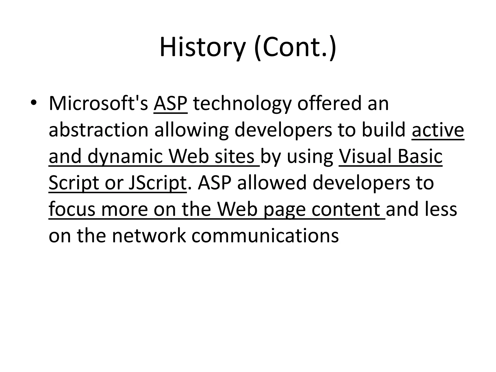 History (Cont.)
• Microsoft's ASP technology offered an
abstraction allowing developers to build active
and dynamic Web sites by using Visual Basic
Script or JScript. ASP allowed developers to
focus more on the Web page content and less
on the network communications
 