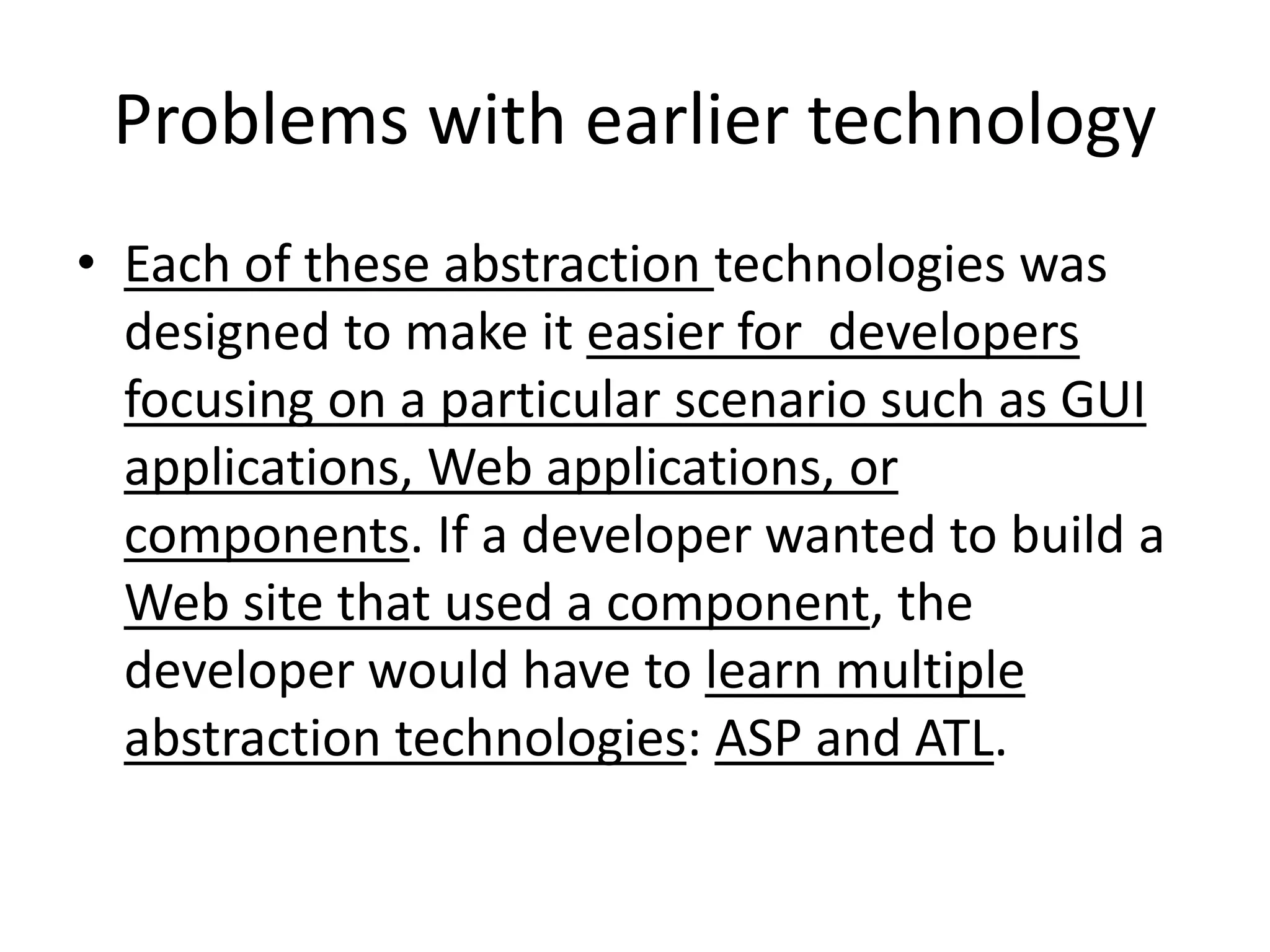 Problems with earlier technology
• Each of these abstraction technologies was
designed to make it easier for developers
focusing on a particular scenario such as GUI
applications, Web applications, or
components. If a developer wanted to build a
Web site that used a component, the
developer would have to learn multiple
abstraction technologies: ASP and ATL.
 