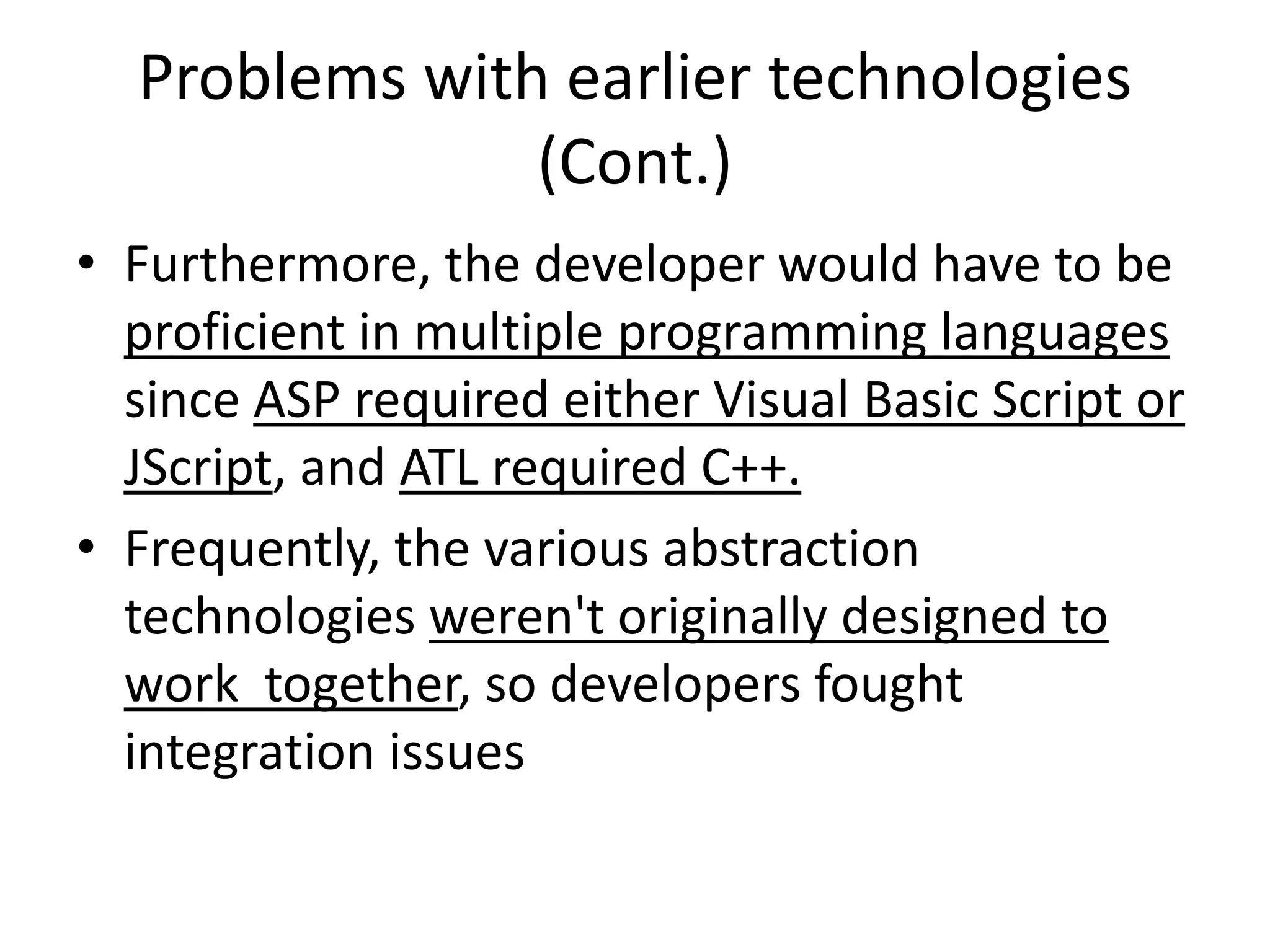 Problems with earlier technologies
(Cont.)
• Furthermore, the developer would have to be
proficient in multiple programming languages
since ASP required either Visual Basic Script or
JScript, and ATL required C++.
• Frequently, the various abstraction
technologies weren't originally designed to
work together, so developers fought
integration issues
 