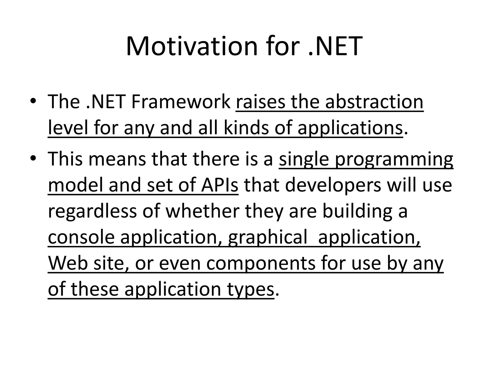 Motivation for .NET
• The .NET Framework raises the abstraction
level for any and all kinds of applications.
• This means that there is a single programming
model and set of APIs that developers will use
regardless of whether they are building a
console application, graphical application,
Web site, or even components for use by any
of these application types.
 