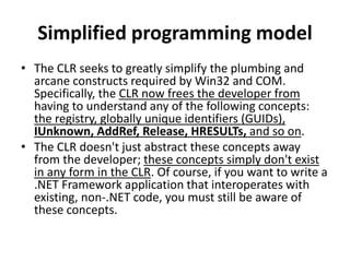 Simplified programming model
• The CLR seeks to greatly simplify the plumbing and
arcane constructs required by Win32 and COM.
Specifically, the CLR now frees the developer from
having to understand any of the following concepts:
the registry, globally unique identifiers (GUIDs),
IUnknown, AddRef, Release, HRESULTs, and so on.
• The CLR doesn't just abstract these concepts away
from the developer; these concepts simply don't exist
in any form in the CLR. Of course, if you want to write a
.NET Framework application that interoperates with
existing, non-.NET code, you must still be aware of
these concepts.
 