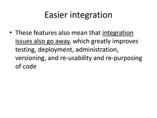 Easier integration
• These features also mean that integration
issues also go away, which greatly improves
testing, deployment, administration,
versioning, and re-usability and re-purposing
of code
 