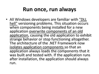 Run once, run always
• All Windows developers are familiar with "DLL
hell" versioning problems. This situation occurs
when components being installed for a new
application overwrite components of an old
application, causing the old application to exhibit
strange behavior or stop functioning altogether.
The architecture of the .NET Framework now
isolates application components so that an
application always loads the components that it
was built and tested with. If the application runs
after installation, the application should always
run.
 