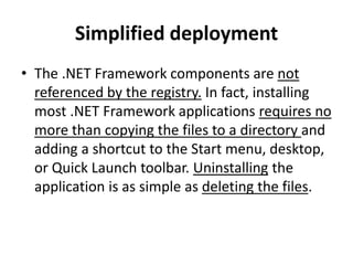 Simplified deployment
• The .NET Framework components are not
referenced by the registry. In fact, installing
most .NET Framework applications requires no
more than copying the files to a directory and
adding a shortcut to the Start menu, desktop,
or Quick Launch toolbar. Uninstalling the
application is as simple as deleting the files.
 