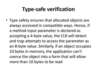 Type-safe verification
• Type safety ensures that allocated objects are
always accessed in compatible ways. Hence, if
a method input parameter is declared as
accepting a 4-byte value, the CLR will detect
and trap attempts to access the parameter as
an 8-byte value. Similarly, if an object occupies
10 bytes in memory, the application can't
coerce the object into a form that will allow
more than 10 bytes to be read
 