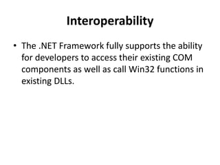 Interoperability
• The .NET Framework fully supports the ability
for developers to access their existing COM
components as well as call Win32 functions in
existing DLLs.
 