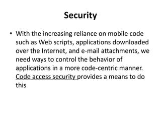 Security
• With the increasing reliance on mobile code
such as Web scripts, applications downloaded
over the Internet, and e-mail attachments, we
need ways to control the behavior of
applications in a more code-centric manner.
Code access security provides a means to do
this
 