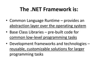 The .NET Framework is:
• Common Language Runtime – provides an
abstraction layer over the operating system
• Base Class Libraries – pre-built code for
common low-level programming tasks
• Development frameworks and technologies –
reusable, customizable solutions for larger
programming tasks
 