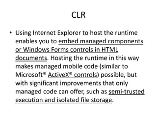 CLR
• Using Internet Explorer to host the runtime
enables you to embed managed components
or Windows Forms controls in HTML
documents. Hosting the runtime in this way
makes managed mobile code (similar to
Microsoft® ActiveX® controls) possible, but
with significant improvements that only
managed code can offer, such as semi-trusted
execution and isolated file storage.
 