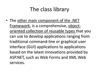 The class library
• The other main component of the .NET
Framework, is a comprehensive, object-
oriented collection of reusable types that you
can use to develop applications ranging from
traditional command-line or graphical user
interface (GUI) applications to applications
based on the latest innovations provided by
ASP.NET, such as Web Forms and XML Web
services.
 