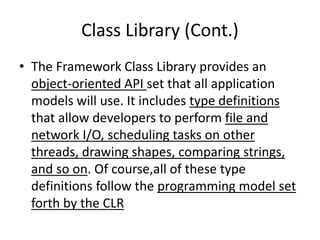 Class Library (Cont.)
• The Framework Class Library provides an
object-oriented API set that all application
models will use. It includes type definitions
that allow developers to perform file and
network I/O, scheduling tasks on other
threads, drawing shapes, comparing strings,
and so on. Of course,all of these type
definitions follow the programming model set
forth by the CLR
 