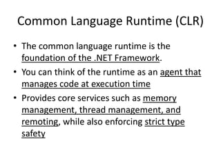 Common Language Runtime (CLR)
• The common language runtime is the
foundation of the .NET Framework.
• You can think of the runtime as an agent that
manages code at execution time
• Provides core services such as memory
management, thread management, and
remoting, while also enforcing strict type
safety
 
