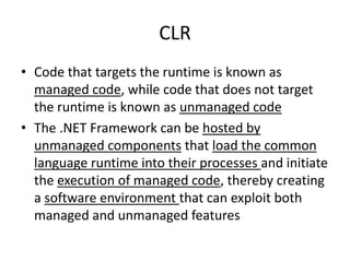 CLR
• Code that targets the runtime is known as
managed code, while code that does not target
the runtime is known as unmanaged code
• The .NET Framework can be hosted by
unmanaged components that load the common
language runtime into their processes and initiate
the execution of managed code, thereby creating
a software environment that can exploit both
managed and unmanaged features
 