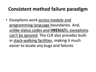 Consistent method failure paradigm
• Exceptions work across module and
programming language boundaries. And,
unlike status codes and HRESULTs, exceptions
can't be ignored. The CLR also provides built-
in stack-walking facilities, making it much
easier to locate any bugs and failures
 