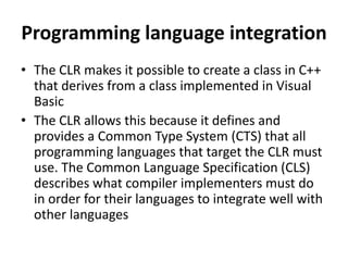 Programming language integration
• The CLR makes it possible to create a class in C++
that derives from a class implemented in Visual
Basic
• The CLR allows this because it defines and
provides a Common Type System (CTS) that all
programming languages that target the CLR must
use. The Common Language Specification (CLS)
describes what compiler implementers must do
in order for their languages to integrate well with
other languages
 