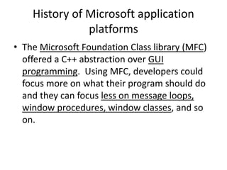 History of Microsoft application
platforms
• The Microsoft Foundation Class library (MFC)
offered a C++ abstraction over GUI
programming. Using MFC, developers could
focus more on what their program should do
and they can focus less on message loops,
window procedures, window classes, and so
on.
 