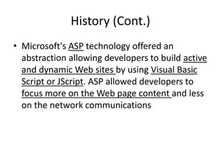 History (Cont.)
• Microsoft's ASP technology offered an
abstraction allowing developers to build active
and dynamic Web sites by using Visual Basic
Script or JScript. ASP allowed developers to
focus more on the Web page content and less
on the network communications
 
