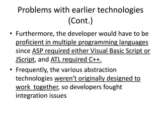 Problems with earlier technologies
(Cont.)
• Furthermore, the developer would have to be
proficient in multiple programming languages
since ASP required either Visual Basic Script or
JScript, and ATL required C++.
• Frequently, the various abstraction
technologies weren't originally designed to
work together, so developers fought
integration issues
 