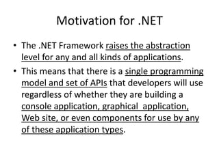 Motivation for .NET
• The .NET Framework raises the abstraction
level for any and all kinds of applications.
• This means that there is a single programming
model and set of APIs that developers will use
regardless of whether they are building a
console application, graphical application,
Web site, or even components for use by any
of these application types.
 