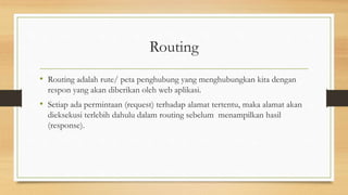 Routing
• Routing adalah rute/ peta penghubung yang menghubungkan kita dengan
respon yang akan diberikan oleh web aplikasi.
• Setiap ada permintaan (request) terhadap alamat tertentu, maka alamat akan
dieksekusi terlebih dahulu dalam routing sebelum menampilkan hasil
(response).
 