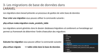 3- Les migrations de base de données dans
LARAVEL
Les migrations dans laravel présente un processus de gestion de votre base de données
Pour créer une migration vous pouvez utiliser la commande suivante :
php artisan make:migration create_produits_table
Les migrations seront générées dans le dossier databases/migrations et contienent un horodatage qui
permet au framework de déterminer l’ordre d’execution des migrations
Exécuter les migration vous pouvez utiliser la commande suivante :
php artisan migrate => table créée dans la base de données
 