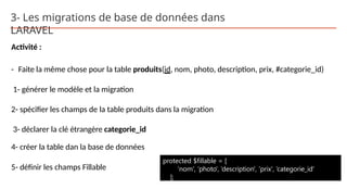 3- Les migrations de base de données dans
LARAVEL
Activité :
- Faite la même chose pour la table produits(id, nom, photo, description, prix, #categorie_id)
1- générer le modèle et la migration
2- spécifier les champs de la table produits dans la migration
3- déclarer la clé étrangère categorie_id
4- créer la table dan la base de données
5- définir les champs Fillable
protected $fillable = [
‘nom', ‘photo', ‘description', ‘prix', ‘categorie_id'
];
 