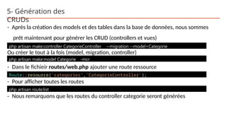 5- Génération des
CRUDs
- Après la création des models et des tables dans la base de données, nous sommes
prêt maintenant pour générer les CRUD (controllers et vues)
Ou créer le tout à la fois (model, migration, controller)
- Dans le fichieir routes/web.php ajouter une route ressource
- Pour afficher toutes les routes
- Nous remarquons que les routes du controller categorie seront générées
php artisan make:controller CategorieController --migration --model=Categorie
php artisan make:model Categorie -mcr
Route::resource('categories','CategorieController');
php artisan route:list
 