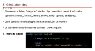 5- Génération des
CRUDs
- Si on ouvre le fichier CategorieController.php, nous allons trouvé 7 méthodes
générées : index(), create(), store(), show(), edit(), update() et destroy()
- Leurs contenu sera développé à la main en suivant un modèle,
- Le code source des méthode se base sur l’ORM Eloquent
1- Méthode index() public function index()
{
$categories = Categorie::all();
return
view('categories.index',compact('categories'));
}
 