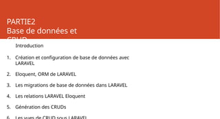 PARTIE2
Base de données et
CRUD
Introduction
1. Création et configuration de base de données avec
LARAVEL
2. Eloquent, ORM de LARAVEL
3. Les migrations de base de données dans LARAVEL
4. Les relations LARAVEL Eloquent
5. Génération des CRUDs
 
