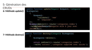5- Génération des
CRUDs
6- Méthode update()
7- Méthode destroy()
public function update(Request $request, Categorie
$categorie)
{
$request-
>validate([ 'nom'
=> 'required',
]);
$categorie-
>update($request-
>all());
return redirect()->route('categories.index')
->with('success','Categorie mise à jour avec
succès');
}
public function destroy(Categorie $categorie)
{
$categorie->delete();
return redirect()->route('categories.index')
->with('success','categorie supprimé avec succès');
}
 