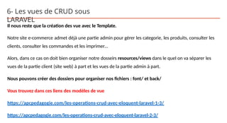 6- Les vues de CRUD sous
LARAVEL
Il nous reste que la création des vue avec le Template.
Notre site e-commerce admet déjà une partie admin pour gérer les categorie, les produits, consulter les
clients, consulter les commandes et les imprimer…
Alors, dans ce cas on doit bien organiser notre dosseirs resources/views dans le quel on va séparer les
vues de la partie client (site web) à part et les vues de la partie admin à part.
Nous pouvons créer des dossiers pour organiser nos fichiers : font/ et back/
Vous trouvez dans ces liens des modèles de vue
https://apcpedagogie.com/les-operations-crud-avec-eloquent-laravel-1-3/
https://apcpedagogie.com/les-operations-crud-avec-eloquent-laravel-2-3/
 
