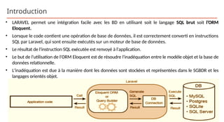 Introduction
• LARAVEL permet une intégration facile avec les BD en utilisant soit le langage SQL brut soit l’ORM
Eloquent.
• Lorsque le code contient une opération de base de données, il est correctement converti en instructions
SQL par Laravel, qui sont ensuite exécutés sur un moteur de base de données.
• Le résultat de l'instruction SQL exécutée est renvoyé à l'application.
• Le but de l'utilisation de l'ORM Eloquent est de résoudre l'inadéquation entre le modèle objet et la base de
données relationnelle.
• L'inadéquation est due à la manière dont les données sont stockées et représentées dans le SGBDR et les
langages orientés objet.
 