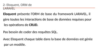 2- Eloquent, ORM de
LARAVEL
Eloquent présente l’ORM de base du framework LARAVEL, il
gère toutes les interactions de base de données requises pour
les opérations de CRUD.
Pas besoin de coder des requêtes SQL.
Avec Eloquent chaque table dans la base de données est gérée
par un modèle.
 