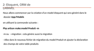 2- Eloquent, ORM de
LARAVEL
Nous allons commencer par la création d’un model éloquent qui sera généré dans le
dossier App/Models
en utilisant la commande suivante :
Php artisan make:model Produit -m
-m ou --migration : cela génère aussi la migration
- Allez dans le nouveau fichier de migration du model Produit et ajouter la déclaration
des champs de votre table produits
 