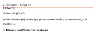 2- Eloquent, ORM de
LARAVEL
$table->string(‘nom’);
$table->timestamps(); //cette ligne permet de créer les deux champs created_at et
modified_at
=> Découvrir les différents types de champs
 