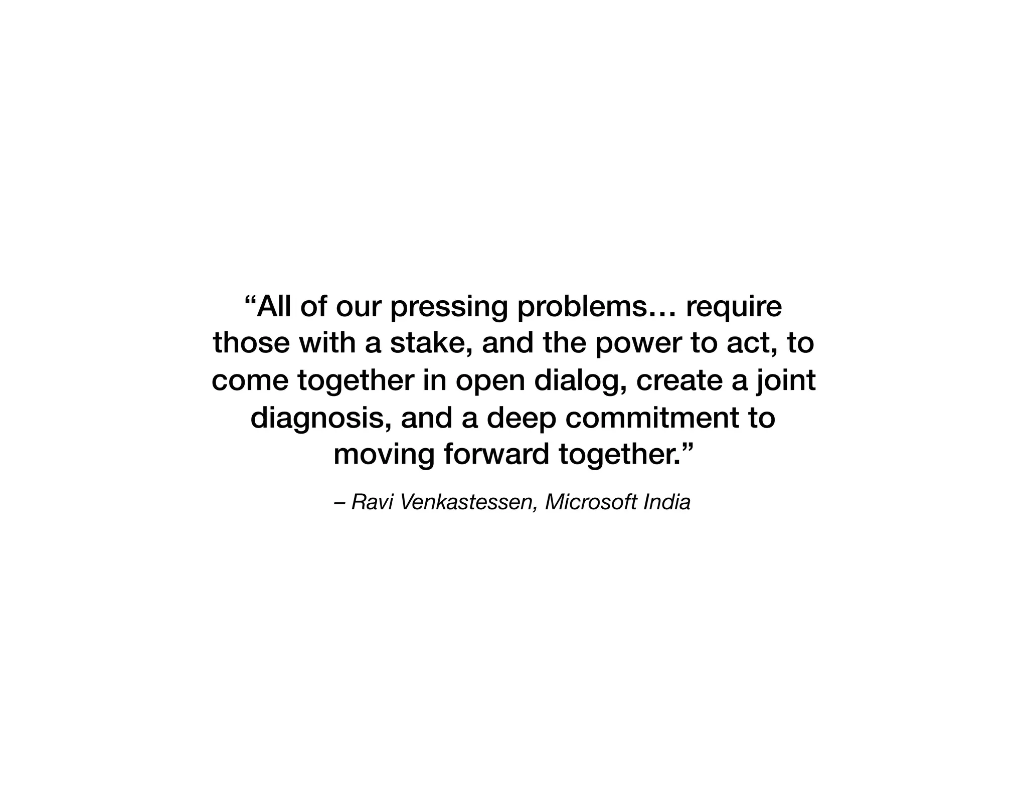– Ravi Venkastessen, Microsoft India
“All of our pressing problems… require
those with a stake, and the power to act, to
come together in open dialog, create a joint
diagnosis, and a deep commitment to
moving forward together.”
 