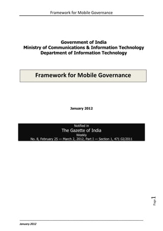 Framework for Mobile Governance




                    Government of India
    Ministry of Communications & Information Technology
            Department of Information Technology




                Framework for Mobile Governance



                                                      January 2012




                                                           Notified in
                                             The Gazette of India
                                         Weekly
           No. 8, February 25 — March 2, 2012, Part I — Section 1, 471 GI/2011



                                                                                                                                         1
                                                                                                                                         Page




--------------------------------------------------------------------------------------------------------------------------------------
January 2012
 