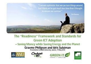 The “Readiness” Framework and Standards for
            Green ICT Adoption
– Saving Money while Saving Energy and the Planet
       Graeme Philipson and Idris Sulaiman
           Presentation to BINUS University, Jakarta, 19 May 2010
 