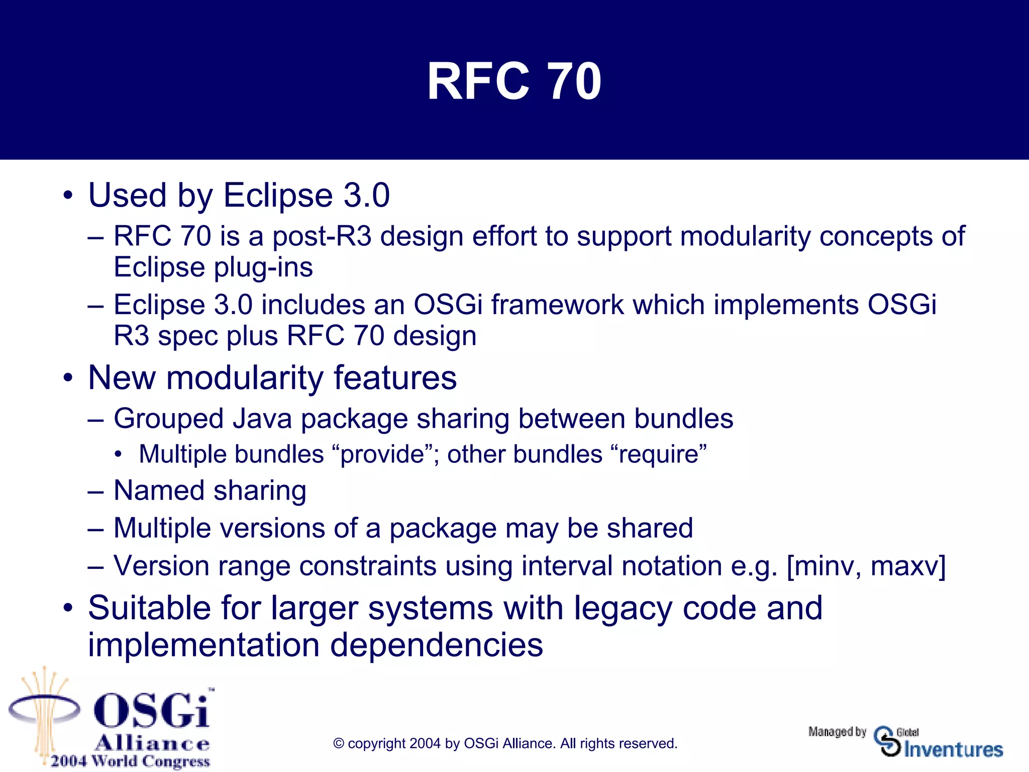 © copyright 2004 by OSGi Alliance. All rights reserved.
RFC 70
• Used by Eclipse 3.0
– RFC 70 is a post-R3 design effort to support modularity concepts of
Eclipse plug-ins
– Eclipse 3.0 includes an OSGi framework which implements OSGi
R3 spec plus RFC 70 design
• New modularity features
– Grouped Java package sharing between bundles
• Multiple bundles “provide”; other bundles “require”
– Named sharing
– Multiple versions of a package may be shared
– Version range constraints using interval notation e.g. [minv, maxv]
• Suitable for larger systems with legacy code and
implementation dependencies
 