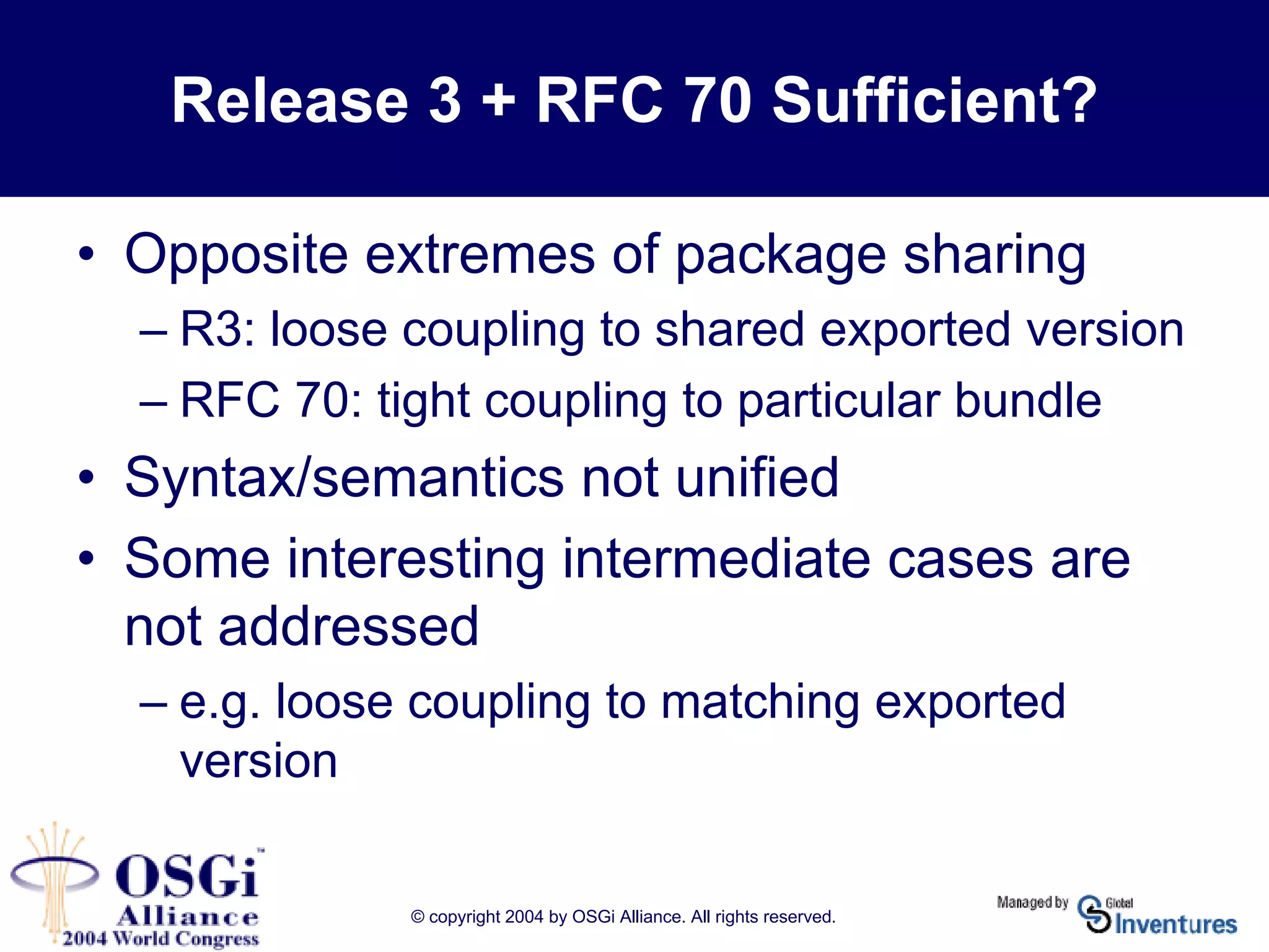 © copyright 2004 by OSGi Alliance. All rights reserved.
• Opposite extremes of package sharing
– R3: loose coupling to shared exported version
– RFC 70: tight coupling to particular bundle
• Syntax/semantics not unified
• Some interesting intermediate cases are
not addressed
– e.g. loose coupling to matching exported
version
Release 3 + RFC 70 Sufficient?
 